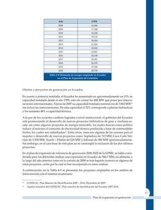 Año                           GWh
                                 2008                          16,486
                                 2009                          17,348
                                 2010                          18,228
                                 2011                          19,132
                                 2012                          20,064
                                 2013                          21,026
                                 2014                          22,020
                                 2015                          23,047
                                 2016                          24,108
                                 2017                          25,201
                                 2018                          26,335
                                 2019                          27,520
                                 2020                          28,758
                         Tabla 4‑8 demanda de energía empleada en ecuador
                                en el Plan de expansión de Colombia



ofertas y proyectos de generación en ecuador

En cuanto a potencia instalada, el Ecuador ha aumentado en aproximadamente un 15% su
capacidad instalada desde el año 1999, esto sin contar los 400 MW que posee por interco-
nexiones internacionales. A junio de 2007 su capacidad instalada nominal era de 3,863 MW15
sin incluir las interconexiones. De ésta capacidad el 52% corresponde a plantas hidráulicas
y los restantes 48% a capacidad térmica.

A la par de los recientes cambios logrados a nivel institucional, el gobierno del Ecuador
está promoviendo el desarrollo de nuevos proyectos hidráulicos de gran y mediana es-
cala, así como algunos proyectos de energía renovable, los cuales buscan como política
reducir al máximo el consumo de electricidad térmica producida a base de combustibles
fósiles, los cuales son subsidiados16. Entre otras, estas son algunas de las razones para el
impulso y desarrollo de nuevos proyectos como: Sopladora de 312 MW, Coca Codo Sin-
clair de 1,500 MW, Toachí – Pilatón de 228 MW y Jubones de 380 MW aproximadamente.
Sin embargo, en el caso base de éste plan no se contempló la inclusión de los dos últimos
proyectos.

En el plan de expansión de referencia de generación 2008-2022 de la uPME, se había consi-
derado para los diferentes análisis una expansión en Ecuador de 506.5 MW, no obstante, a
lo largo del año anterior como en lo corrido de 2009 se han logrado avances en algunos de
estos proyectos, razón por la cual se han incorporado en estos análisis.

A continuación, en la Tabla 4-9 se presentan los proyectos empleados en los análisis de
interconexión con el sistema ecuatoriano.

15
     CONELEC. Plan Maestro de Electrificación 2007 – 2016. Diciembre de 2007.
16
     Apartes tomados del CONELEC, Plan maestro de electrificación del Ecuador 2007‑2016.

                                                                                                  47
                                                                Plan de expansión en generación
 