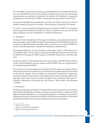 En el año 2008, se realizarán los estudios de prefactibilidad de 11 centrales hidroeléctri-
cas, con la finalidad de seleccionar los mejores y gestionar para éstos, las cooperaciones
internacionales que permitan la realización de estudios de factibilidad. La capacidad
instalable alcanza la cifra de 1,174 MW y una producción anual media de 8,821 GWh.

Los proyectos hidroeléctricos considerados a estudiar son: El Arco, San Juan, La Tinta, El
Sisimite, Pompeya, Tzucancá, El Guayabo, Concuá, San José, Siquichúm y El Naranjo.

En cuanto a recursos geotérmicos Guatemala prevé desarrollar 5 MW. En la actualidad
tienen una potencia instalada de 24 MW. Así mismo, se exploran otras áreas con el fin de
lograr incorporar una mayor capacidad a su sistema de generación.

•	 Nicaragua22 23
Existe gran interés del gobierno de Nicaragua en aumentar su capacidad para la genera-
ción de energía así como cambiar la matriz de generación. El Plan del Ministerio propone
la adición de 966 MW desde el año 2008 hasta el año 2014, de los cuales 374 MW son
térmicos, 246 MW geotérmicos, 306 MW hidroeléctricos y 40 MW eólicos.

El potencial factible que se tiene estudiado en Nicaragua respecto a hidroeléctricas es
de 1,760 MW, dentro de los cuales se encuentran identificados proyectos como Tumarin
de 450 MW, Larreynaga de 15 MW, Copalar de 281 MW, Piedra Fina de 102 MW, entre
otros.

En recursos eólicos los sitios potenciales están en zonas Rivas 140 MW, Hato Grande, el
Crucero, Isla de Omepete, áreas que podrían instalar 20 MW cada una, de igual manera,
se contempla Amayo de 40 MW.

Por otra parte en recursos geotérmicos el gobierno de Nicaragua ha otorgado hasta la
fecha dos concesiones de explotación y dos concesiones de exploración para el desarrollo
de éste tipo de energías. En la actualidad, de las licencias otorgadas por explotación,
uno de los proyectos a desarrollar es San Jacinto Tizate, el que se considera deberá estar
operando a más tardar el primer trimestre del 2010. De las concesiones dadas para ex-
ploración en geotérmica se han dado dos: una El Hoyo - Monte Galán y otra Managua
– Chiltepe.

•	 El Salvador24
El Salvador al igual que otros países en Centro América tiene proyectado en el corto plazo
lograr atender la demanda de energía con algunos recursos térmicos y repotenciación de
algunas unidades hidráulicas, ya en el largo plazo plantea la construcción de proyectos
hidroeléctricos como El Cimarrón con 261 MW, y El Chaparral con 66 MW, así mismo tiene
planteado desarrollar nuevos proyectos de generación a partir de geotermia.


22
     http://www.ine.gob.ni/
23
     http://www.mem.gob.ni/index.php?s=1
24
     http://www.enee.hn/generacion.htm

                                                                                              49
                                                          Plan de expansión en generación
 