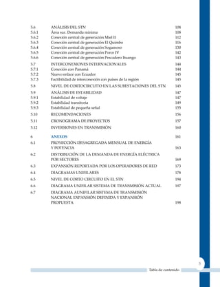 5.6     ANÁLISIS DEL STN                                                       108
5.6.1   Área sur. Demanda mínima                                               108
5.6.2   Conexión central de generación Miel II                                 112
5.6.3   Conexión central de generación El quimbo                               116
5.6.4   Conexión central de generación Sogamoso                                130
5.6.5   Conexión central de generación Porce IV                                142
5.6.6   Conexión central de generación Pescadero Ituango                       143
5.7     INTERCONEXIONES INTERNACIONALES                                        144
5.7.1   Conexión con Panamá                                                    144
5.7.2   Nuevo enlace con Ecuador                                               145
5.7.3   Factibilidad de interconexión con países de la región                  145
5.8     NIVEL DE CORTOCIRCuITO EN LAS SuBESTACIONES DEL STN                    145
5.9     ANÁLISIS DE ESTABILIDAD                                                147
5.9.1   Estabilidad de voltaje                                                 147
5.9.2   Estabilidad transitoria                                                149
5.9.3   Estabilidad de pequeña señal                                           155
5.10    RECOMENDACIONES                                                        156
5.11    CRONOGRAMA DE PROyECTOS                                                157
5.12    INVERSIONES EN TRANSMISIóN                                             160

6       AnExoS                                                                 161
6.1     PROyECCIóN DESAGREGADA MENSuAL DE ENERGíA
        y POTENCIA                                                             163
6.2     DISTRIBuCIóN DE LA DEMANDA DE ENERGíA ELéCTRICA
        POR SECTORES                                                           169
6.3     EXPANSIóN REPORTADA POR LOS OPERADORES DE RED                          173
6.4     DIAGRAMAS uNIFILARES                                                   178
6.5     NIVEL DE CORTO CIRCuITO EN EL STN                                      194
6.6     DIAGRAMA uNIFILAR SISTEMA DE TRANSMISIóN ACTuAL                        197
6.7     DIAGRAMA AuNIFILAR SISTEMA DE TRANSMISIóN
        NACIONAL EXPANSIóN DEFINIDA y EXPANSIóN
        PROPuESTA                                                              198




                                                                                     5
                                                                Tabla de contenido
 