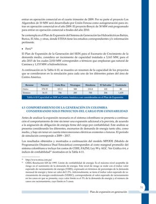 entrar en operación comercial en el cuarto trimestre de 2009. Por su parte el proyecto Los
Algarrobos de 10 MW será desarrollado por unión Fenosa como autogeneración para en-
trar en operación comercial en el año 2009. El proyecto Bonyic de 30 MW está programado
para entrar en operación comercial a finales del año 2010.
Se contempla en el Plan de Expansión del Sistema de Generación las Hidroeléctricas Baitún,
Burica, El Alto, y otras, donde ETESA tiene los estudios correspondientes y/o información
pertinente.

•	 Perú30
El Plan de Expansión de la Generación del SEIN para el Escenario de Crecimiento de la
demanda medio, considera un incremento de capacidad instalada a 3,163 MW, para el
año 2015 de los cuales 2,010 MW corresponden a térmicos que emplearan gas natural de
Camisea y 1,153 MW a hidroeléctricas.

A continuación en la Tabla 4-10, se muestra un resumen de la capacidad de los proyectos
que se consideraron en la simulación para cada uno de los diferentes países del área de
Centro América.

     recurso        Panamá       costa rica      nicaragua      Honduras      el salvador     Guatemala
 Hidro              578.55          321.3           308           210.8           102             80
 Térmico             34.15           706            200            700            204            1,435

      Tabla 4‑10 Capacidad en mW en Centro américa a ser considerados en el Plan de expansión



4.5 ComPorTamIenTo de la GeneraCIón en ColomBIa
    conSIDErAnDo SoLo ProYEctoS DEL cArGo Por conFIAbILIDAD

Antes de analizar la expansión necesaria en el sistema colombiano se presenta a continua-
ción el comportamiento de éste sin tener una expansión adicional a la prevista, de acuerdo
a la asignación de obligación de energía firme del cargo por confiabilidad. Este análisis se
presenta considerando los diferentes, escenarios de demanda de energía tanto alto, como
medio, y bajo sin tener en cuenta interconexiones eléctricas existentes o futuras. El periodo
de simulación corresponde a 2009 – 2017.

Los resultados obtenidos y mostrados a continuación del modelo MPODE (Modelo de
Programación Dinámica Dual Estocástica) corresponden al costo marginal promedio del
sistema colombiano e incluye los costos de CERE, FAZNI, Ley 99 y AGC. Ver Gráfica 4‑6, e
índices de confiabilidad31 mostrados en la Tabla 4-11.

30
     http://www.etesa.com.pa/
31
     CREG Resolución 025 de 1995. Límite de confiabilidad de energía: Es el máximo nivel aceptable de
     riesgo en el suministro de la demanda de energía. Este nivel de riesgo se mide con el índice valor
     esperado de racionamiento de energía (VERE), expresado en términos de porcentajes de la demanda
     mensual de energía y tiene un valor del 1.5%. Adicionalmente, se tiene el índice valor esperado de ra-
     cionamiento de energía condicionado (VEREC), correspondiente al valor esperado de racionamiento
     en los casos en que se presenta, cuyo valor límite es el 3% de la demanda de energía y el número de
     casos con racionamiento, cuyo límite es 5 casos.

                                                                                                              51
                                                                    Plan de expansión en generación
 
