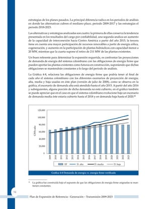 estrategias de los planes pasados. La principal diferencia radica en los periodos de análisis
     en donde las alternativas cubren el mediano plazo, periodo 2009-2017 y las estrategias el
     periodo 2018-2023.

     Las alternativas y estrategias analizadas son cuatro: la primera de ellas conserva la tendencia
     presentada en los resultados del cargo por confiabilidad, una segunda analiza un aumento
     de la capacidad de interconexión hacia Centro América a partir del año 2015, la tercera
     tiene en cuenta una mayor participación de recursos renovables a partir de energía eólica,
     cogeneración, y aumento en la participación de plantas hidráulicas con capacidad menor a
     20 MW, mientras que la cuarta supone el retiro de 211 MW de las plantas existentes.

     un buen referente para determinar la expansión requerida, es confrontar las proyecciones
     de demanda de energía del sistema colombiano con las obligaciones de energía firme que
     pueden aportar las plantas existentes como futuras en construcción, suponiendo que dichas
     obligaciones se mantendrán constantes a lo largo del periodo de análisis.

     La Gráfica 4‑8, relaciona las obligaciones de energía firme que podría tener al final de
     cada año el sistema colombiano con los diferentes escenarios de proyección de energía;
     alta, media y baja usadas en éste plan (versión de julio de 2008), como se observa en la
     gráfica, el escenario de demanda alta está atendido hasta el año 2015. A partir del año 2016
     y subsiguientes, alguna porción de dicha demanda no está cubierto, en el gráfico también
     se puede apreciar que en el caso en que el sistema colombiano evolucione bajo un escenario
     de demanda media éste estaría cubierto hasta el 2018 y en demanda baja hasta el 2020.32




                            Gráfica 4‑8 demanda de energía vs. energía firme verificada


     32
          La gráfica fue construida bajo el supuesto de que las obligaciones de energía firme asignadas se man-
          tienen constantes.

54
      Plan de Expansión de Referencia - Generación – Transmisión 2009-2023
 