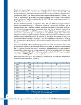 La alternativa y estrategia tiene como base la incorporación de plantas que actualmente se
     hallan en construcción así como las derivadas del proceso del cargo por confiabilidad, así
     mismo, supone que el sistema evoluciona sobre un escenario de demanda alta, precios de
     combustibles medios y se tienen las interconexiones internacionales hacia Ecuador a 500
     MW. De igual manera, se supone la entrada en operación en enero de 2013 de la interco-
     nexión con Centro América a una capacidad de 300 MW, la cual se mantiene constante a lo
     largo del periodo de análisis.
     Bajo los anteriores supuestos, en el periodo 2009 ‑ 2017, con el fin de que el país continúe
     siendo exportador de energía y cumplir los límites de confiabilidad, se observa que el
     sistema requiere una expansión adicional aproximadamente de 700 MW a los ya previs-
     tos, el ingreso de estas plantas se estima a partir del año 2016 en donde se requeriría la
     instalación de 300 MW y los 403 MW restantes en el año 2017. Si bien esta capacidad puede
     considerarse superior a la que se podría prever para cubrir la energía firme del sistema
     empleando la metodología del cargo por confiabilidad, es previsible que también en dicho
     periodo se puedan presentar retiros de unidades de generación actualmente en operación
     debido a periodos de vida útil cumplidos y por ende, dicha capacidad deba ser cubierta
     por otras plantas o repotenciaciones de las existentes que implicarán retiros temporales del
     sistema.
     Para el periodo 2018 – 2023 esta estrategia preserva la tendencia presentada en el mediano
     plazo, es decir participación de recursos hídricos y de carbón en la generación de energía
     eléctrica. Con el fin de poder atender la demanda del sistema dentro de los límites de
     confiabilidad establecidos, este periodo requiere 2,996 MW, de los cuales 2,250 MW serían
     en recursos hidráulicos, 300 MW a carbón mineral y los restantes 446 MW a gas natural, de
     estos últimos 300 MW podrían ser para una planta nueva.
     La expansión requerida para esta alternativa y estrategia por año como por energético se
     presenta a continuación en la Tabla 4-13.


            Año            Hidro           Gas           carbón           cogen      comb. Liq
        2009                  9.9                                          38
        2010                193.9          160
        2011                795.2
        2012                                                150                         210
        2013                1,220
        2014
        2015                 400
        2016                                                300
        2017                1,200          103              300
        2018                               446
        2019
        2020                1,600
        2021                  650
        2022                                                300
        2023
        Subtotal            6,069          709             1,050            38          210
        Total               8,076
                        Tabla 4‑13 Capacidad requerida en mW para la alternativa
                                  y estrategia 1 en el periodo 2009 – 2023


56
      Plan de Expansión de Referencia - Generación – Transmisión 2009-2023
 