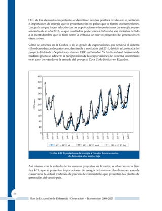 Otro de los elementos importantes a identificar, son los posibles niveles de exportación
     e importación de energía que se presentan con los países que se tienen interconexiones.
     Las gráficas que hacen relación con las exportaciones e importaciones de energía se pre-
     sentan hasta el año 2017, ya que resultados posteriores a dicho año son inciertos debido
     a la incertidumbre que se tiene sobre la entrada de nuevos proyectos de generación en
     otros países.

     Cómo se observa en la Gráfica 4‑10, el grado de exportaciones que tendría el sistema
     colombiano hacia el ecuatoriano, desciende a mediados del 2010, debido a la entrada del
     proyecto hidráulico Sopladora y térmico EDC en Ecuador. Ya finalizando el horizonte de
     mediano plazo se advierte la recuperación de las exportaciones del sistema colombiano
     en el caso de retardarse la entrada del proyecto Coca Codo Sinclair en Ecuador.




                     Gráfica 4‑10 exportaciones de energía a ecuador bajo escenarios
                                      de demanda alta, media, baja



     Así mismo, con la entrada de los nuevos proyectos en Ecuador, se observa en la Grá-
     fica 4‑11, que se presentan importaciones de energía del sistema colombiano en caso de
     conservarse la actual tendencia de precios de combustibles que presentan las plantas de
     generación del vecino país.




58
     Plan de Expansión de Referencia - Generación – Transmisión 2009-2023
 