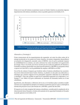 Cómo en el caso del sistema ecuatoriano ocurre en Centro América se presentan algunas
     importaciones del sistema colombiano, éstas se pueden apreciar en la Gráfica 4‑13.




          Gráfica 4‑13 Importaciones de energía de Colombia provenientes de Centro américa bajo
                           escenarios de demanda alta, media, baja en Colombia



     alternativa y estrategia 2

     Como consecuencia de los requerimientos de expansión, así como los altos costos de la
     energía producida en los países de Centro América, los países integrantes desarrollaron
     un proyecto de integración conocido como el SIEPAC, con el cual se pretende mejorar
     la confiabilidad de su sistema, así como aminorar los costos incurridos en la generación
     de energía. Esta es sin duda una de las razones por las cuales los gobiernos de Panamá y
     Colombia acordaron desarrollar una interconexión eléctrica a 300 MW la cual podría entrar
     a operar en el año 2013 y con la posibilidad de ampliar a 600 MW en el 2016.
     Con el fin de evaluar el impacto que tendrían sobre el sistema colombiano las caracterís-
     ticas de la interconexión hacía Centro América, se planteó en este plan una alternativa y
     estrategia que conserve algunos de los principales supuestos utilizados en la alternativa
     y estrategia 1. Para este análisis se parte de la capacidad requerida en la alternativa y es-
     trategia 1, (ver Tabla 4-13) pero analizando un escenario de demanda media en el caso
     colombiano.
     Igualmente, esta alternativa a diferencia de la uno, en el mediano plazo considera modifi-
     caciones en la capacidad de entrada en el sistema ecuatoriano para el cual se contempla la
     entrada del proyecto Coca Codo Sinclair de 1,500 MW, a partir del año 2016.
     El impacto en el costo marginal del sistema colombiano, considerando la ampliación de la
     interconexión hacia Panamá y el efecto del aumento de la capacidad instalada en Ecuador
     se puede apreciar en la Gráfica 4‑14.

60
      Plan de Expansión de Referencia - Generación – Transmisión 2009-2023
 