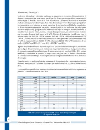 alternativa y estrategia 3

     La tercera alternativa y estrategia analizada se concentra en presentar el impacto sobre el
     sistema colombiano con una mayor participación de recursos renovables, esto teniendo
     como origen la directriz fijada en el Plan Nacional de Desarrollo, en donde se da mayor
     participación a este tipo de energías. Con el fin de establecer el tipo de energías que podrían
     implementarse en el sistema, se acude a emplear la mayor disponibilidad y conocimien-
     to de recursos energéticos con los cuales cuenta el país, es por ende que los principales
     recursos empleados y que por costos dentro de éste tipo de energías pueden utilizarse lo
     constituyen el recurso eólico, biomasa a través de cogeneración, así como recursos hídricos
     con proyectos de capacidad menor a 20 MW. El costo de instalación considerado para el
     recurso eólico fue de 1,700 US/kW, biomasa de 1,300 US/kW e hidráulicas menores 1,550
     US/kW. Los años en que se consideró la entrada de estos proyectos y sus capacidades son:
     60 MW en cogeneración en el 2011, 20 MW eólicos en el 2012, 188.8 MW hidráulicos de los
     cuales 19.9 MW en el 2011, 19.9 en el 2013 y 150 MW en el 2018.
     A pesar de que el sistema no requiere capacidad adicional en el mediano plazo, se observa
     que si el país desea incursionar en políticas de mayor participación de energías renovables,
     el momento adecuado para la entrada de estos recursos son los años 2011 a 2013 ya que
     será la época en donde se presenta el mayor costo marginal para el sistema. No obstante,
     su consideración en el largo plazo dependerá del comportamiento futuro de la demanda
     de energía.
     Esta alternativa es analizada bajo los supuestos de demanda media, costos medios de com-
     bustible, interconexión a Ecuador a 500 MW y Centro América a 300 MW a partir del año
     2013.

     La expansión requerida en el sistema colombiano considerando los anteriores supuestos se
     presenta a continuación en la Tabla 4-15.


           Año            Hidro          Gas         carbón        Eólico        cogen       comb. liq
        2009                 9.9                                                    38
        2010               193.9          160
        2011               815.1                                                    60
        2012                                            150           20                        210
        2013               1,240
        2014
        2015                 400
        2016                                            300
        2017               1,200          249           150
        2018                 150          300
        2019
        2020                 400
        2021               1,850
        2022                                            300
        2023
        Subtotal           6,259          709           900           20            98           210
        Total                                                                                  8,176
                   Tabla 4‑15 Capacidad requerida en mW para la alternativa y estrategia 3
                                          en el periodo 2009 – 2023


62
      Plan de Expansión de Referencia - Generación – Transmisión 2009-2023
 