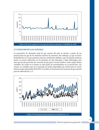 Gráfica 4‑18 Costo marginal de la energía del sistema colombiano, us$/mWh de oct/08


4.7 Consumo de Gas naTural

La proyección de demanda total de gas natural del país se efectúa a partir de las
proyecciones de gas de los distintos sectores de consumo. Sin embargo, ya que el sector
termoeléctrico es el que presenta mayores oscilaciones debido a que las plantas térmicas
tienen su mayor utilización en los periodos de alta demanda y bajas hidrologías esto
hace que las proyecciones de consumo de gas para el sector térmico varíen según dichas
variables, las cuales en sí tienen un alto grado de incertidumbre en su proyección. Así
mismo, se considera que en el mercado se tendrá disponible gas natural para el sector
térmico luego del periodo 2012‑2013. La Gráfica 4‑19 presenta los consumos de gas natural
para las alternativas 1 y 2.




                 Gráfica 4‑19 Consumos de gas natural para las alternativas 1 y 2


                                                                                                 65
                                                               Plan de expansión en generación
 