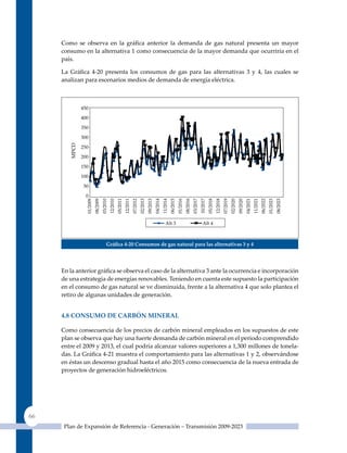 Como se observa en la gráfica anterior la demanda de gas natural presenta un mayor
     consumo en la alternativa 1 como consecuencia de la mayor demanda que ocurriría en el
     país.

     La Gráfica 4‑20 presenta los consumos de gas para las alternativas 3 y 4, las cuales se
     analizan para escenarios medios de demanda de energía eléctrica.




                       Gráfica 4‑20 Consumos de gas natural para las alternativas 3 y 4




     En la anterior gráfica se observa el caso de la alternativa 3 ante la ocurrencia e incorporación
     de una estrategia de energías renovables. Teniendo en cuenta este supuesto la participación
     en el consumo de gas natural se ve disminuida, frente a la alternativa 4 que solo plantea el
     retiro de algunas unidades de generación.


     4.8 Consumo de CarBón mIneral

     Como consecuencia de los precios de carbón mineral empleados en los supuestos de este
     plan se observa que hay una fuerte demanda de carbón mineral en el periodo comprendido
     entre el 2009 y 2013, el cual podría alcanzar valores superiores a 1,300 millones de tonela-
     das. La Gráfica 4‑21 muestra el comportamiento para las alternativas 1 y 2, observándose
     en éstas un descenso gradual hasta el año 2015 como consecuencia de la nueva entrada de
     proyectos de generación hidroeléctricos.




66
      Plan de Expansión de Referencia - Generación – Transmisión 2009-2023
 