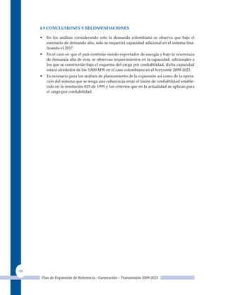 4.9 ConClusIones Y reComendaCIones

     •   En los análisis considerando solo la demanda colombiana se observa que bajo el
         escenario de demanda alto, solo se requerirá capacidad adicional en el sistema fina-
         lizando el 2017.
     •   En el caso en que el país continúe siendo exportador de energía y bajo la ocurrencia
         de demanda alta de ésta, se observan requerimientos en la capacidad, adicionales a
         los que se construirán bajo el esquema del cargo por confiabilidad, dicha capacidad
         estará alrededor de los 3,800 MW en el caso colombiano en el horizonte 2009-2023.
     •   Es necesario para los análisis de planeamiento de la expansión así como de la opera-
         ción del sistema que se tenga una coherencia entre el límite de confiabilidad estable-
         cido en la resolución 025 de 1995 y los criterios que en la actualidad se aplican para
         el cargo por confiabilidad.




68
     Plan de Expansión de Referencia - Generación – Transmisión 2009-2023
 