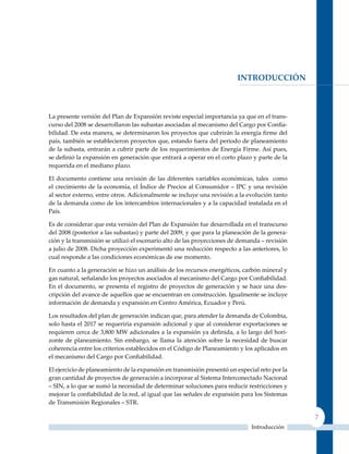 IntroDUccIón



La presente versión del Plan de Expansión reviste especial importancia ya que en el trans-
curso del 2008 se desarrollaron las subastas asociadas al mecanismo del Cargo por Confia-
bilidad. De esta manera, se determinaron los proyectos que cubrirán la energía firme del
país, también se establecieron proyectos que, estando fuera del periodo de planeamiento
de la subasta, entrarán a cubrir parte de los requerimientos de Energía Firme. Así pues,
se definió la expansión en generación que entrará a operar en el corto plazo y parte de la
requerida en el mediano plazo.

El documento contiene una revisión de las diferentes variables económicas, tales como
el crecimiento de la economía, el índice de Precios al Consumidor – IPC y una revisión
al sector externo, entre otros. Adicionalmente se incluye una revisión a la evolución tanto
de la demanda como de los intercambios internacionales y a la capacidad instalada en el
País.

Es de considerar que esta versión del Plan de Expansión fue desarrollada en el transcurso
del 2008 (posterior a las subastas) y parte del 2009, y que para la planeación de la genera-
ción y la transmisión se utilizó el escenario alto de las proyecciones de demanda – revisión
a julio de 2008. Dicha proyección experimentó una reducción respecto a las anteriores, lo
cual responde a las condiciones económicas de ese momento.

En cuanto a la generación se hizo un análisis de los recursos energéticos, carbón mineral y
gas natural, señalando los proyectos asociados al mecanismo del Cargo por Confiabilidad.
En el documento, se presenta el registro de proyectos de generación y se hace una des-
cripción del avance de aquellos que se encuentran en construcción. Igualmente se incluye
información de demanda y expansión en Centro América, Ecuador y Perú.

Los resultados del plan de generación indican que, para atender la demanda de Colombia,
solo hasta el 2017 se requeriría expansión adicional y que al considerar exportaciones se
requieren cerca de 3,800 MW adicionales a la expansión ya definida, a lo largo del hori-
zonte de planeamiento. Sin embargo, se llama la atención sobre la necesidad de buscar
coherencia entre los criterios establecidos en el Código de Planeamiento y los aplicados en
el mecanismo del Cargo por Confiabilidad.

El ejercicio de planeamiento de la expansión en transmisión presentó un especial reto por la
gran cantidad de proyectos de generación a incorporar al Sistema Interconectado Nacional
– SIN, a lo que se sumó la necesidad de determinar soluciones para reducir restricciones y
mejorar la confiabilidad de la red, al igual que las señales de expansión para los Sistemas
de Transmisión Regionales – STR.

                                                                                               7
                                                                              Introducción
 