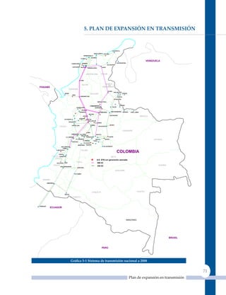 5. Plan de exPansIón en TransmIsIón



                                                                                                                 CUESTECITA

                                                                                  SANTA_MARTA GUAJIRA
                                                                   BARRANQUILLA
                                                                                TEBSA
                                                            FLORES                                       GUAJIRA
                                                      ATLANTICO                                                                                              VENEZUELA
                                                                TERNERA                                                  CUATRICENTRO
                                              CANDELARIA
                                                                                                        VALLEDUPAR
                                               CARTAGENA BOLIVAR                                COPEY
                                                                          SABANALARGA




                                                                      MAGDALENA              CESAR


                                                           CHINU


                                                                SUCRE                                NORTE
                                                                                                       DE
PANAMÁ                                                                                            SANTANDER
                                        CORDOBA
                                                                                                         OCAÑA
                                                                                                                   SAN_MATEO2
                                  URABÁ                                      BOLIVAR                                             COROZO
                                              URRÁ
                                                           CERROMATOSO                                                   CUCUTA
                                                                                                                      TASAJERO

                                                                                         MERILECTRICA


                                                          ANTIOQUIA         COMUNEROS                                       SAMORÉ
                                                                                                                 PALOS
                                                      GUADALUPE4                       BARRANCA

                                                                 PORCE
                                                           BARBOSA                          PRIMAVERA          BUCARAMANGA        BANADIA   CAÑO_LIMÓN
                                                                           MALENA
                                                                                                             GUATIGUARA
                                                                 JAGUAS                                                                                  ARAUCA
                                                          GUATAPE                 SANTANDER
                                  OCCIDENTE                           PLAYAS
                                                                        SAN_CARLOS
                                          ENVIGADO
                                                                                    LA_SIERRA

                                              ANCÓN_SUR                       PURNIO                          PAIPA
                           CHOCO                                                          SOCHAGOTA
                                                                                                         BOYACA
                                                           CALDAS                                                                 CASANARE
                                  RISARALDA                        MIEL
                                              ESMERALDA    LA_ENEA
                                                                  CUNDINAMARCA
                                                                          BACATA
                                                            SAN_FELIPE
                                   LA_VIRGINIA                     NOROESTE                               CHIVOR
                                                     LA_HERMOSA
                                                              LA_MESA
                                                                                    CIRCO           GUAVIO                                                        VICHADA
                                                                                  TUNAL
                                              CARTAGO
                                                                   LA_GUACA
                                                        MIROLINDO    PARAISO
                              SAN_MARCOS                                                          VILLAVICENCIO
                                YUMBO
                                                            TOLIMA
                                                                                                                         COLOMBIA
                       A.ANCHICAYA


                          PANCE
                 VALLE DEL
                        JUANCHITO                                                                             META
                   CAUCA
                                                                                        S.E. STN con generación asociada
                       SALVAJINA PAEZ
                                                      HUILA                              500 kV
                   CAUCA                                                                 230 kV                                                                      GUAINIA
                            SAN_BERNARDINO
                                                         BETANIA

                                                                                                                      GUAVIARE
                                                     ALTAMIRA




    NARIÑO
           JAMONDINO




                                                                               CAQUETA                                                             VAUPES
                                  MOCOA

                                           PUTUMAYO



POMASQUI
               ECUADOR




                                                                                                                                        AMAZONAS




                                                                                                                                                                               BRASIL



                                                                                                PERÚ




                                            Gráfica 5‑1 sistema de transmisión nacional a 2008


                                                                                                                                                                                        71
                                                                                                                                            Plan de expansión en transmisión
 