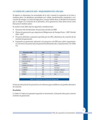 5.4 VIsIón de larGo Plazo – requerImIenTos año 2023

El objetivo es determinar las necesidades de la red y orientar la expansión en el corto y
mediano plazo. Se identifican necesidades por voltaje, transformación, transporte y eva-
cuación de energía. La visión de largo plazo, aunque señala obras, es flexible de tal manera
que se adapte a la evolución de la demanda y de la generación. Estas obras sirven como
base para el mediano plazo.
Se analizó el año 2023, bajo las siguientes consideraciones:
•   Escenario Alto de Demanda. Proyecciones de Julio de 2008.
•   Plantas de generación que adquirieron Obligaciones de Energía Firme – OEF. Periodo
    2010 – 2017.
•   Proyectos definidos, expansión reportada por los OR y alternativas de conexión de las
    centrales de generación.
•   Expansión en generación adicional a los proyectos con OEF para cubrir requerimien-
    tos. Se tomó el escenario base de generación (Demanda alta y exportaciones). Ver Tabla
    5-6.



               Proyectos a 2023            mW                           Área
             HIDRO                        1.227                Antioquia
             CARBóN                         300                Centro
             CIERRE DE CICLO               +146                Costa
             GAS (NuEVO)                    300                Costa
             CARBóN                         300                Costa
             CIERRE DE CICLO               +103                Nordeste
             CARBóN                         300                Nordeste
             CARBóN                         300                Nordeste - Boyacá
             HIDRO                          400                Centro - Oriente
             HIDRO                          650                Sur
                                          3.777

                          Tabla 5‑6 expansión en Generación requerida


El área de ubicación de los proyectos es la referencia para establecer una posible alternativa
de conexión.

resultados

La Tabla 5-7 indica la expansión requerida en transmisión, incluyendo obras para conectar
centrales de generación:




                                                                                                 77
                                                           Plan de expansión en transmisión
 