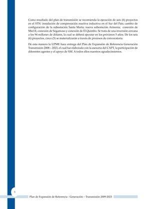 Como resultado del plan de transmisión se recomienda la ejecución de seis (6) proyectos
    en el STN: instalación de compensación reactiva inductiva en el Sur del País; cambio de
    configuración de la subestación Santa Marta; nueva subestación Armenia; conexión de
    Miel II, conexión de Sogamoso y conexión de El quimbo. Se trata de una inversión cercana
    a los 94 millones de dólares, la cual se deberá ejecutar en los próximos 5 años. De los seis
    (6) proyectos, cinco (5) se materializarán a través de procesos de convocatoria.

    De esta manera la uPME hace entrega del Plan de Expansión de Referencia Generación
    Transmisión 2008 – 2023, el cual fue elaborado con la asesoría del CAPT, la participación de
    diferentes agentes y el apoyo de XM. A todos ellos nuestros agradecimientos.




8
     Plan de Expansión de Referencia - Generación – Transmisión 2009-2023
 