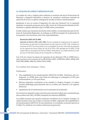 5.5 análIsIs de CorTo Y medIano Plazo

     Los análisis de corto y mediano plazo utilizaron el escenario alto de las Proyecciones de
     Demanda y despachos hidráulicos y térmicos. Se consideran condiciones normales de
     operación de la red y se aplican contingencias sencillas en líneas y transformadores.

     Igualmente se tuvo en cuenta el diagnóstico de cada área (Numeral 5.3), la expansión
     aprobada, la expansión propuesta por los OR a través de la Información Estándar de Pla-
     neamiento y aquellas alternativas que la uPME estime convenientes.

     Se debe señalar que el presente documento emite señales y recomendaciones para los Sis-
     temas de Transmisión Regionales, sin embargo es el OR el encargado de la planeación de
     la expansión y las inversiones, entre otras responsabilidades.

          resolución CreG 097 de 2008.
          Operador de Red de STR y SDL (OR). Persona encargada de la planeación de la expansión,
          las inversiones, la operación y el mantenimiento de todo o parte de un STR o SDL, incluidas sus
          conexiones al STN. Los activos pueden ser de su propiedad o de terceros. Para todos los propósitos
          son las empresas que tienen Cargos por Uso de los STR o SDL aprobados por la CREG. El OR
          siempre debe ser una Empresa de Servicios Públicos Domiciliarios. La unidad mínima de un SDL
          para que un OR solicite Cargos de Uso corresponde a un Municipio.

     Con el fin de conocer los planes de expansión de los diferentes STR, la UPME llevó a
     cabo reuniones con la mayoría de los OR (CENS, CHEC, CODENSA, EBSA, EDEq, EEP,
     ELECTRICARIBE, EMCALI, ESSA, EPSA, EPM).


     5.5.1 análisis área antioquia – Chocó

     Problemática

     •   Alta cargabilidad en los transformadores 220/110 kV de Bello. Violaciones ante con-
         tingencias. La uPME tomó como límite de sobrecarga en contingencia el 20% para
         transformadores y el 10% para líneas.
     •   Máximos despachos coincidentes en las centrales La Tasajera, Guatapé y la cadena
         Guatrón (Hidrología particularmente alta en el último año, diferente a los registros
         históricos).
     •   Agotamiento de la transformación con el crecimiento de la demanda.

     Se revisaron los despachos reales en las horas pico durante el último año, encontrando que
     éstos exceden entre 100 y 120 MW al despacho de referencia (MPODE).

     Los análisis muestran que máximos despachos simultáneos en La Tasajera, Guatapé y la
     cadena Guatrón, hacen que el flujo se concentre en Bello, originando alta cargabilidad en
     los transformadores 220/110 kV de esta subestación. Los resultados se pueden apreciar en
     la Tabla 5-9 y obedecen a las citadas condiciones de generación.


80
      Plan de Expansión de Referencia - Generación – Transmisión 2009-2023
 