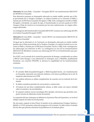 alternativa 4: Línea Bello – Guayabal – Envigado 220 kV con transformación 220/110 kV
de 180 MVA en Guayabal.
Esta alternativa presenta un desempeño adecuado en estado estable, permite que el flu-
jo proveniente de La Tasajera, Guatapé y la cadena Guatrón no se concentre en Bello y
transite por el STN hacia Guayabal, Envigado y CRq. Ante contingencia sencilla en Bello,
Envigado u Occidente, con ajuste de taps, el transformador en servicio queda en el 20%.
Aunque el flujo de reactivos se incrementa por las otras subestaciones, no origina sobre-
cargas adicionales.

La contingencia del transformador Guayabal 220/110 KV ocasiona una sobrecarga del 20%
en el enlace Guayabal-Envigado 110 KV.

alternativa 5: Línea Bello – Guayabal – Ancón 220 kV con transformación 220/110 kV de
180 MVA en Guayabal.
Al igual que la alternativa 4, la 5 presenta un desempeño adecuado en estado estable,
permite que el flujo proveniente de La Tasajera, Guatapé y la cadena Guatrón no se con-
centre en Bello y transite por el STN hacia Guayabal, Ancón y CRq. Ante contingencias,
las sobrecargas son inferiores al 20%. La contingencia en uno de los transformadores
220/110 kV de Miraflores ocasiona una sobrecarga del 19% en el transformador que que-
da en servicio.

En el 2017, con la entrada de la central de generación de Ituango, considerando un enlace
a 500 kV entre Ituango y una subestación en Antioquia cerca a Medellín, posiblemente
Occidente, con conexión STN/STR, se aliviaría la cargabilidad de los transformadores
existentes.

Conclusiones:

•   El corredor Bello-Guayabal-Envigado o Bello-Guayabal-Ancón, con transformación
    en Guayabal, representa una solución sistémica a los futuros problemas de la red. Se
    requieren adecuaciones en el STR.
•   Los análisis eléctricos se deben complementar de acuerdo con la evolución de la de-
    manda.
•   Se deben considerar periodos de convocatoria y construcción.
•   Al tratarse de una línea completamente urbana, se debe contar con mayor claridad
    sobre el corredor y las servidumbres.
•   Se requiere analizar nuevas tecnologías (Por ejemplo, estructuras que permitan com-
    partir circuitos de diferentes niveles de tensión).

La expansión del área Antioquia se definirá en el próximo Plan de Expansión y se invita al
trabajo conjunto de todos los involucrados.

De otra parte, respecto al área Chocó, la tensión en las subestaciones Certegui, Istmina y
Quibdo a 115 kV, presentan reducción progresiva de la tensión. Se debe iniciar el estudio
de una obra que permita solucionar los problemas en el mediano plazo.

                                                                                             83
                                                        Plan de expansión en transmisión
 