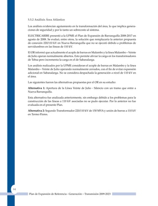 5.5.2 análisis área atlántico

     Los análisis evidencian agotamiento en la transformación del área, lo que implica genera-
     ciones de seguridad y por lo tanto un sobrecosto al sistema.

     ELECTRICARIBE presentó a la uPME el Plan de Expansión de Barranquilla 2008-2017 en
     agosto de 2008. Se evaluó, entre otros, la solución que remplazaría la anterior propuesta
     de conexión 220/110 kV en Nueva Barranquilla que no se ejecutó debido a problemas de
     servidumbres en las líneas de 110 kV.

     El OR informó que actualmente el acople de barras en Malambo y la línea Malambo – Veinte
     de Julio operan normalmente abiertos. Esto permite aliviar la carga en los transformadores
     de Tebsa pero incrementa la carga en el de Sabanalarga.

     Los análisis realizados por la uPME consideran el acople de barras en Malambo y la línea
     Malambo – Veinte de Julio operando normalmente cerrados, con el fin de evitar expansión
     adicional en Sabanalarga. No se considera despachada la generación a nivel de 110 kV en
     el área.

     Las siguientes fueron las alternativas propuestas por el OR en su estudio:

     alternativa 1: Apertura de la Línea Veinte de Julio - Silencio con un tramo que entre a
     Nueva Barranquilla.

     Esta alternativa fue analizada anteriormente, sin embargo debido a los problemas para la
     construcción de las líneas a 110 kV asociadas no se pudo ejecutar. Por lo anterior no fue
     evaluada en el presente Plan.

     alternativa 2: Segundo Transformador 220/110 kV de 150 MVA y unión de barras a 110 kV
     en Termo Flores.




84
      Plan de Expansión de Referencia - Generación – Transmisión 2009-2023
 