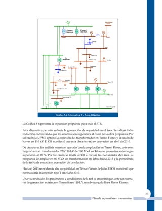 Las Flores
                                                                                          110kV




                                              Flores2          Flores1
                                             150 MVA          150 MVA


                                   Flores2                                                 Flores1


                                                                              Riomar



                                                                                         Oasis




                                                                            Centro 110
                                        Nva
                                     Barranquilla                        Silencio 110        El Río




                                              Vte Julio 110               Cordialidad


                              Juan Mina110




                              NC
                                         Malambo
                                                                                             Tebsa 110



                            Nva Baranoa 110



                                                                                             Tebsa 220
                                    Sabanalarga 110




                                                                                           Sabanalarga 220




                           Gráfica 5‑6 alternativa 2 – área atlántico


La Gráfica 5‑6 presenta la expansión propuesta para todo el STR.

Esta alternativa permite reducir la generación de seguridad en el área. Se valoró dicha
reducción encontrando que los ahorros son superiores al costo de la obra propuesta. Por
tal razón la uPME aprobó la conexión del transformador en Termo Flores y la unión de
barras en 110 kV. El OR manifestó que esta obra entrará en operación en abril de 2010.

De otra parte, los análisis muestran que aún con la ampliación en Termo Flores, ante con-
tingencia en el transformador 220/110 kV de 180 MVA en Tebsa se presentan sobrecargas
superiores al 20 %. Por tal razón se invita al OR a revisar las necesidades del área, su
propuesta de ampliar en 80 MVA de transformación en Tebsa hacia 2015 y la pertinencia
de la fecha de entrada en operación de la solución.

Hacia el 2013 se evidencia alta cargabilidad en Tebsa – Veinte de Julio. El OR manifestó que
normalizaría la conexión tipo T en el año 2010.

una vez revisados los parámetros y condiciones de la red se encontró que, ante un escena-
rio de generación máxima en Termoflores 110 kV, se sobrecarga la línea Flores Riomar.



                                                                                                                 85
                                                                              Plan de expansión en transmisión
 