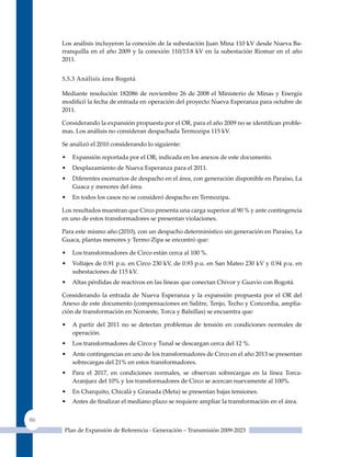 Los análisis incluyeron la conexión de la subestación Juan Mina 110 kV desde Nueva Ba-
     rranquilla en el año 2009 y la conexión 110/13.8 kV en la subestación Riomar en el año
     2011.


     5.5.3 análisis área Bogotá

     Mediante resolución 182086 de noviembre 26 de 2008 el Ministerio de Minas y Energía
     modificó la fecha de entrada en operación del proyecto Nueva Esperanza para octubre de
     2011.

     Considerando la expansión propuesta por el OR, para el año 2009 no se identifican proble-
     mas. Los análisis no consideran despachada Termozipa 115 kV.

     Se analizó el 2010 considerando lo siguiente:

     •   Expansión reportada por el OR, indicada en los anexos de este documento.
     •   Desplazamiento de Nueva Esperanza para el 2011.
     •   Diferentes escenarios de despacho en el área, con generación disponible en Paraíso, La
         Guaca y menores del área.
     •   En todos los casos no se consideró despacho en Termozipa.

     Los resultados muestran que Circo presenta una carga superior al 90 % y ante contingencia
     en uno de estos transformadores se presentan violaciones.

     Para este mismo año (2010), con un despacho determinístico sin generación en Paraíso, La
     Guaca, plantas menores y Termo zipa se encontró que:

     •   Los transformadores de Circo están cerca al 100 %.
     •   Voltajes de 0.91 p.u. en Circo 230 kV, de 0.93 p.u. en San Mateo 230 kV y 0.94 p.u. en
         subestaciones de 115 kV.
     •   Altas pérdidas de reactivos en las líneas que conectan Chivor y Guavio con Bogotá.

     Considerando la entrada de Nueva Esperanza y la expansión propuesta por el OR del
     Anexo de este documento (compensaciones en Salitre, Tenjo, Techo y Concordia, amplia-
     ción de transformación en Noroeste, Torca y Balsillas) se encuentra que:

     •   A partir del 2011 no se detectan problemas de tensión en condiciones normales de
         operación.
     •   Los transformadores de Circo y Tunal se descargan cerca del 12 %.
     •   Ante contingencias en uno de los transformadores de Circo en el año 2013 se presentan
         sobrecargas del 21% en estos transformadores.
     •   Para el 2017, en condiciones normales, se observan sobrecargas en la línea Torca-
         Aranjuez del 10% y los transformadores de Circo se acercan nuevamente al 100%.
     •   En Charquito, Chicalá y Granada (Meta) se presentan bajas tensiones.
     •   Antes de finalizar el mediano plazo se requiere ampliar la transformación en el área.


86
      Plan de Expansión de Referencia - Generación – Transmisión 2009-2023
 