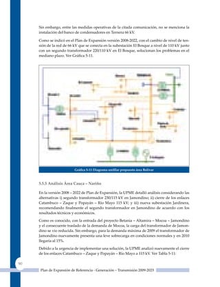 Sin embargo, entre las medidas operativas de la citada comunicación, no se menciona la
     instalación del banco de condensadores en Ternera 66 kV.

     Como se indicó en el Plan de Expansión versión 2008-2022, con el cambio de nivel de ten-
     sión de la red de 66 kV que se conecta en la subestación El Bosque a nivel de 110 kV junto
     con un segundo transformador 220/110 kV en El Bosque, solucionan los problemas en el
     mediano plazo. Ver Gráfica 5‑11.




                          Gráfica 5‑11 diagrama unifilar propuesto área Bolivar



     5.5.5 análisis área Cauca – nariño

     En la versión 2008 – 2022 de Plan de Expansión, la uPME detalló análisis considerando las
     alternativas i) segundo transformador 230/115 kV en Jamondino; ii) cierre de los enlaces
     Catambuco – Zaque y Popayán – Río Mayo 115 kV; y iii) nueva subestación Jardinera,
     recomendando finalmente el segundo transformador en Jamondino de acuerdo con los
     resultados técnicos y económicos.

     Como es conocido, con la entrada del proyecto Betania – Altamira – Mocoa – Jamondino
     y el consecuente traslado de la demanda de Mocoa, la carga del transformador de Jamon-
     dino se vio reducida. Sin embargo, para la demanda máxima de 2009 el transformador de
     Jamondino nuevamente presenta una leve sobrecarga en condiciones normales y en 2010
     llegaría al 15%.

     Debido a la urgencia de implementar una solución, la uPME analizó nuevamente el cierre
     de los enlaces Catambuco – Zaque y Popayán – Río Mayo a 115 kV. Ver Tabla 5‑11:

90
      Plan de Expansión de Referencia - Generación – Transmisión 2009-2023
 
