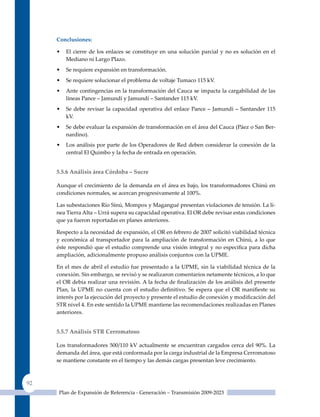 Conclusiones:

     •   El cierre de los enlaces se constituye en una solución parcial y no es solución en el
         Mediano ni Largo Plazo.
     •   Se requiere expansión en transformación.
     •   Se requiere solucionar el problema de voltaje Tumaco 115 kV.
     •   Ante contingencias en la transformación del Cauca se impacta la cargabilidad de las
         líneas Pance – Jamundí y Jamundí – Santander 115 kV.
     •   Se debe revisar la capacidad operativa del enlace Pance – Jamundí – Santander 115
         kV.
     •   Se debe evaluar la expansión de transformación en el área del Cauca (Páez o San Ber-
         nardino).
     •   Los análisis por parte de los Operadores de Red deben considerar la conexión de la
         central El quimbo y la fecha de entrada en operación.


     5.5.6 análisis área Córdoba – sucre

     Aunque el crecimiento de la demanda en el área es bajo, los transformadores Chinú en
     condiciones normales, se acercan progresivamente al 100%.

     Las subestaciones Río Sinú, Mompox y Magangué presentan violaciones de tensión. La lí-
     nea Tierra Alta – urrá supera su capacidad operativa. El OR debe revisar estas condiciones
     que ya fueron reportadas en planes anteriores.

     Respecto a la necesidad de expansión, el OR en febrero de 2007 solicitó viabilidad técnica
     y económica al transportador para la ampliación de transformación en Chinú, a lo que
     éste respondió que el estudio comprende una visión integral y no especifica para dicha
     ampliación, adicionalmente propuso análisis conjuntos con la uPME.

     En el mes de abril el estudio fue presentado a la uPME, sin la viabilidad técnica de la
     conexión. Sin embargo, se revisó y se realizaron comentarios netamente técnicos, a lo que
     el OR debía realizar una revisión. A la fecha de finalización de los análisis del presente
     Plan, la UPME no cuenta con el estudio definitivo. Se espera que el OR manifieste su
     interés por la ejecución del proyecto y presente el estudio de conexión y modificación del
     STR nivel 4. En este sentido la uPME mantiene las recomendaciones realizadas en Planes
     anteriores.


     5.5.7 análisis sTr Cerromatoso

     Los transformadores 500/110 kV actualmente se encuentran cargados cerca del 90%. La
     demanda del área, que está conformada por la carga industrial de la Empresa Cerromatoso
     se mantiene constante en el tiempo y las demás cargas presentan leve crecimiento.



92
      Plan de Expansión de Referencia - Generación – Transmisión 2009-2023
 