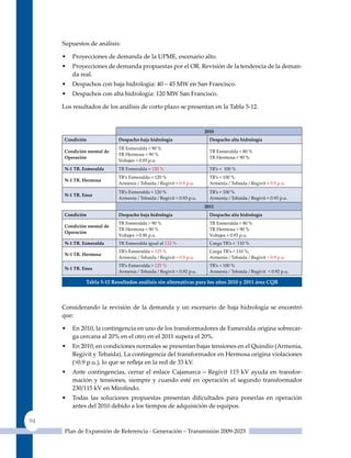 Supuestos de análisis:

     •   Proyecciones de demanda de la uPME, escenario alto.
     •   Proyecciones de demanda propuestas por el OR. Revisión de la tendencia de la deman-
         da real.
     •   Despachos con baja hidrología: 40 – 45 MW en San Francisco.
     •   Despachos con alta hidrología: 120 MW San Francisco.

     Los resultados de los análisis de corto plazo se presentan en la Tabla 5-12.



                                                                     2010
     condición             despacho baja hidrología                    despacho alta hidrología
                           TR Esmeralda < 90 %
     condición normal de                                               TR Esmeralda < 80 %
                           TR Hermosa < 90 %
     operación                                                         TR Hermosa < 90 %
                           Voltajes > 0.93 p.u.
     n-1 tr. Esmeralda     TR Esmeralda = 120 %                        TR’s < 100 %
                           TR’s Esmeralda < 120 %                      TR’s < 100 %
     n-1 tr. Hermosa
                           Armenia / Tebaida / Regivit < 0.9 p.u.      Armenia / Tebaida / Regivit < 0.9 p.u.
                           TR’s Esmeralda < 120 %                      TR’s < 100 %
     n-1 tr. Enea
                           Armenia / Tebaida / Regivit < 0.93 p.u.     Armenia / Tebaida / Regivit < 0.93 p.u.
                                                                     2011
     condición             despacho baja hidrología                    despacho alta hidrología
                           TR Esmeralda > 90 %                         TR Esmeralda < 80 %
     condición normal de
                           TR Hermosa < 90 %                           TR Hermosa > 90 %
     operación
                           Voltajes > 0.90 p.u.                        Voltajes > 0.93 p.u.
     n-1 tr. Esmeralda     TR Esmeralda igual al 132 %                 Carga TR’s < 110 %
                           TR’s Esmeralda > 125 %                      Carga TR’s < 110 %,
     n-1 tr. Hermosa
                           Armenia / Tebaida / Regivit < 0.9 p.u.      Armenia / Tebaida / Regivit < 0.9 p.u.
                           TR’s Esmeralda > 125 %                      TR’s < 100 %
     n-1 tr. Enea
                           Armenia / Tebaida / Regivit < 0.92 p.u.     Armenia / Tebaida / Regivit < 0.92 p.u.

              Tabla 5‑12 resultados análisis sin alternativas para los años 2010 y 2011 área Cqr



     Considerando la revisión de la demanda y un escenario de baja hidrología se encontró
     que:

     •   En 2010, la contingencia en uno de los transformadores de Esmeralda origina sobrecar-
         ga cercana al 20% en el otro en el 2011 supera el 20%.
     •   En 2010, en condiciones normales se presentan bajas tensiones en el quindío (Armenia,
         Regivit y Tebaida). La contingencia del transformador en Hermosa origina violaciones
         (>0.9 p.u.), lo que se refleja en la red de 33 kV.
     •   Ante contingencias, cerrar el enlace Cajamarca – Regivit 115 kV ayuda en transfor-
         mación y tensiones, siempre y cuando esté en operación el segundo transformador
         230/115 kV en Mirolindo.
     •   Todas las soluciones propuestas presentan dificultades para ponerlas en operación
         antes del 2010 debido a los tiempos de adquisición de equipos.

94
      Plan de Expansión de Referencia - Generación – Transmisión 2009-2023
 