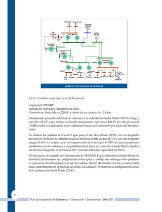 Libertador Manzanares
                                                                         Termocol
                                                                          208 MW



                         Río                                                         Guajira
                       Córdoba                   Sta Marta                           208 MW


                                 Gaira

                    Fundación
                     55 MVA


                                      Copey
                                     100 MVA



                                                                                                Cuestecita
                                    Valledupar
                                                                                    60MVA        100MVA



                                                         NC
                                    Valled1                                   Valled3                                   Pto
                                                     Valled3                                                            Bolívar

                                         San Codazzi         Guatapuri    Salguero             Riohacha Intercor
                                                                                     Maicao
                                         Juan                                                                      Jepírachi



                                          Gráfica 5‑15 Conexión de Termocol




     5.5.9.1 análisis conexión central Termocol

     Capacidad: 208 MW.
     Entrada en operación: diciembre de 2010.
     Conexión en Santa Marta 220 kV a través de un circuito de 10.8 km.

     Inicialmente presentó solicitud de conexión a la subestación Santa Marta 220 kV, luego a
     nivel de 115 kV y por último se solicitó nuevamente conexión a 220 kV. En este proceso la
     UPME recibió la ratificación de la viabilidad técnica de la conexión por parte del Transpor-
     tador.

     Al realizar los análisis se encontró que para el año de entrada (2010), con un despacho
     máximo en Termocol los transformadores de Santa Marta cargan al 70% y sin este despacho
     cargan al 64%. La mayor parte de la generación se evacua por el STN sin que se presenten
     problemas en este sistema. La cargabilidad de la línea de conexión a Santa Marta, frente a
     un máximo despacho es cercana al 82% considerando una capacidad de 656 A.

     De otra parte, de acuerdo con información de TRANSELCA, la subestación Santa Marta fue
     diseñada inicialmente en configuración interruptor y medio, sin embargo solo quedaron
     en operación dos diámetros para seis (6) salidas, dos (2) de transformación y cuatro (4) de
     línea, conformando en la práctica un anillo. La Gráfica 5‑16 muestra la configuración actual
     de la subestación Santa Marta 220 kV.




98
      Plan de Expansión de Referencia - Generación – Transmisión 2009-2023
 