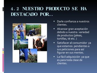 4.2 NUESTRO PRODUCTO SE HA DESTACADO POR… Darle confianza a nuestros clientes. Alcanzar gran aceptación  debido a nuestra  variedad de productos (jaleas, tortillas, té etc. ) Satisfacer al consumidor  ya que estamos  pendientes a sus peticiones para así figurar en sus mentes. La fácil adquisición  ya que  es para toda clase de clientes. 