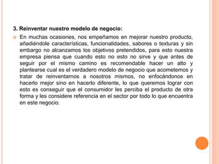 3. Reinventar nuestro modelo de negocio:
 En muchas ocasiones, nos empeñamos en mejorar nuestro producto,
añadiéndole características, funcionalidades, sabores o texturas y sin
embargo no alcanzamos los objetivos pretendidos, para esto nuestra
empresa piensa que cuando esto no esto no sirve y que antes de
seguir por el mismo camino es recomendable hacer un alto y
plantearse cual es el verdadero modelo de negocio que acometemos y
tratar de reinventarnos a nosotros mismos, no enfocándonos en
hacerlo mejor sino en hacerlo diferente, lo que queremos lograr con
esto es conseguir que el consumidor les perciba el producto de otra
forma y les considere referencia en el sector por todo lo que encuentra
en este negocio.
 