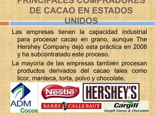 PRINCIPALES COMPRADORES
   DE CACAO EN ESTADOS
          UNIDOS
Las empresas tienen la capacidad industrial
  para procesar cacao en grano, aunque The
  Hershey Company dejó esta práctica en 2008
  y ha subcontratado este proceso.
La mayoría de las empresas también procesan
  productos derivados del cacao tales como
  licor, manteca, torta, polvo y chocolate.
 