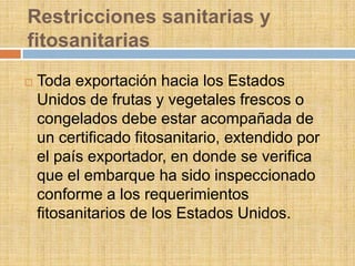 Restricciones sanitarias y
fitosanitarias
   Toda exportación hacia los Estados
    Unidos de frutas y vegetales frescos o
    congelados debe estar acompañada de
    un certificado fitosanitario, extendido por
    el país exportador, en donde se verifica
    que el embarque ha sido inspeccionado
    conforme a los requerimientos
    fitosanitarios de los Estados Unidos.
 
