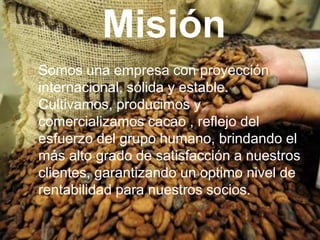 Misión
   Somos una empresa con proyección
    internacional, sólida y estable.
    Cultivamos, producimos y
    comercializamos cacao , reflejo del
    esfuerzo del grupo humano, brindando el
    más alto grado de satisfacción a nuestros
    clientes, garantizando un optimo nivel de
    rentabilidad para nuestros socios.
 