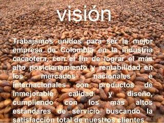 visión
Trabajamos unidos para ser la mejor
empresa de Colombia en la industria
cacaotera, con el fin de lograr el más
alto posicionamiento y rentabilidad en
los     mercados         nacionales      e
internacionales con productos de
inmejorable      calidad     y    diseño,
cumpliendo     con     los    más    altos
estándares de servicio buscando la
satisfacción total de nuestros clientes
 