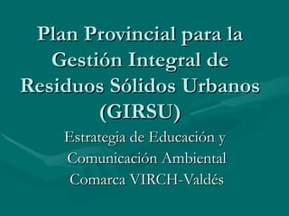 Plan Provincial para la
   Gestión Integral de
Residuos Sólidos Urbanos
        (GIRSU)
    Estrategia de Educación y
    Comunicación Ambiental
     Comarca VIRCH-Valdés
 