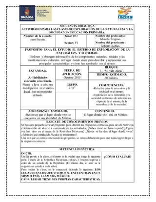 SECUENCIA DIDÁCTICA
ACTIVIDADES PARA LAS CLASES DE EXPLORACIÓN DE LA NATURALEZA Y LA
SOCIEDAD EN EDUCACIÓN PRIMARIA.
Nombre de la escuela:
Juan Escutia.
Zona: 032
Sector: VI
Nombre del profesor(a):
Eduarda Fragoso.
Nombre del practicante:
Roberto Robles.
PROPÓSITO PARA EL ESTUDIO EL ESTUDIO DE EXPLORACIÓN DE LA
NATURALEZA Y SOCIEDAD.
Exploren y obtengan información de los componentes naturales, sociales y las
manifestaciones culturales del lugar donde viven para describir y representar sus
principales características y cómo han cambiado con el tiempo.
ESTÁNDAR.
3.- Habilidades
asociadas a la ciencia.
Planea y lleva a cabo una
investigación en el medio
local, con un propósito
definido.
FECHA DE
APLICACIÓN.
Octubre 2015
BLOQUE.
1.- “Mi vida diaria”.
TIEMPO ESTIMADO.
60 minutos.
GRUPO.
2 “A”
COMPETENCIAS.
-Relación entre la naturaleza y la
sociedad en el tiempo.
-Exploración de la naturaleza y la
sociedad en fuentes de información.
-Aprecio de sí mismo, de la
naturaleza y de la sociedad.
APRENDIZAJE ESPERADO.
-Reconoce que el lugar donde vive se
encuentra en una identidad de México.
CONTENIDO.
-El lugar donde vivo está en México.
RESCATE DE CONOCIMIENTOS PREVIOS.
Se hará una pequeña serie de preguntas para obtener las respuestas correctas, para de ahí partir con
el intercambio de ideas e ir avanzando en las actividades; ¿Sabes cómo se llama tu país? ¿Alguna
vez has visto en el mapa de la República Mexicana? ¿Dónde se localiza el lugar donde vives?
¿Saben en qué entidad de México se encuentran?
Una vez que se estén contestando las preguntas, se estará debatiendo para que todos logren llegar a
la respuesta correcta.
SECUENCIA DIDÁCTICA.
INICIO.
Un día previo a la clase, al alumno se le pedirá que traigo lo siguiente
para: 2 mapa de la República Mexicana, colores, 1 imagen impresa a
color de un estado de la República (El mismo día, al azar se le
asignará un estado a cada niño).
Para iniciar la clase, se le empezará diciendo lo siguiente: LOS
LUGARES EN LOS QUE VIVIMOS SE ENCUENTRAN EN UN
MISMO PAÍS, LLAMADA MÉXICO.
CADA LUGAR TIENE SUS PROPIAS CARACTERÍSTICAS,
¿CÓMO EVALUAR?
 