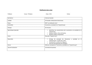 Planificacion clase a clase


Profesor:               Curso: 5º bàsico                Clase: nº10                              Fecha:


Sub Sector:                                           Ciencias Sociales

Unidad:                                               III Grandes civilizaciones Americanas.

Tema                                                  Nº4 “La civilización Inca”.
Contenido:                                            Economía y sociedad en el Tawantinsuyo

Tiempo:                                               45 minutos.

Aprendizaje Esperado:                                      • Identifican las características de la economía y la sociedad en el
                                                             Tawantisuyo.
                                                         • Realizan análisis crítico de fuentes.
                                                         • Realizan análisis comparativo.
Inicio:                                               Recordar “Imperio Inca”.

Desarrollo:                                                • Entrega de concepto de “Economía y sociedad en el
                                                             Tawantinsuyo” a través de un PPT.
                                                          • Visualización y análisis de imágenes.
                                                          • Guía de internalización de conceptos.
Cierre:                                               Reforzar concepto de “Economía y sociedad en el Tawantinsuyo”.

Tipo de Evaluación:                                   Formativa de proceso.
 