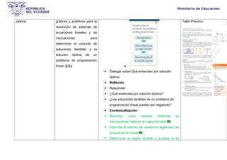 óptima. gráficos y analíticos para la
resolución de sistemas de
ecuaciones lineales y de
inecuaciones, para
determinar el conjunto de
soluciones factibles y la
solución óptima de un
problema de programación
lineal. (I.3.) 
 Dialogar sobre Qué entienden por solución
óptima.
 Reflexión
 Responder
 ¿Qué entiendes por solución óptima?
 ¿Las soluciones factibles de un problema de
programación lineal pueden ser negativas?
 Contextualización
 Recordar cómo resolver sistemas de
inecuaciones hallando la región factible.
 Describir el método de resolución algebraico de
programación lineal.
 Determinar la región factible y acotarla si es
Taller Práctico:
 