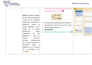 I.M.5.3.5. Obtiene la gráfica
de una función exponencial
a partir de a^x, mediante
traslaciones, homotecias y
reflexiones; concibe la
función logarítmica como
inversa de la función
exponencial; aplica
propiedades de los
logaritmos y halla su
dominio, recorrido,
asíntotas, intersecciones
con los ejes; las aplica en
situaciones reales e
hipotéticas, con y sin apoyo
de la tecnología. (I.3.)
cualesquiera y f es una función de A en B que
suponemos biyectiva, esto es,
 De modo que se verifican las dos condiciones.
 Inyectividad: x1, x2 E A, x1 ≠ x2 ⇒ f(x1) ≠ f(x2)
 Sobreyectividad: Rec(f) = B.
 APLICACIÓN
 Resolver las actividades de la página 118 y 119
 