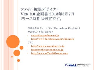 ファイル権限デザイナー
VER 2.0 企画書 2013年3月7日
リリース時期は未定です。

  株式会社エクシード・ワン（ Exceedone Co., Ltd. ）
  野呂清二（ Seiji Noro ）
  •   snoro@exceedone.co.jp
  •   http://www.facebook.com/seiji.noro
  URL
  •   http://www.exceedone.co.jp
  •   http://tech.exceedone.co.jp
  •   http://www.office365room.com
 