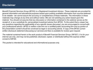 For Institutional Use Only
Disclaimer
Benefit Financial Services Group (BFSG) is a Registered Investment Advisor. These materials are provided for
general information and educational purposes based upon publicly available information from sources believed
to be reliable - we cannot assure the accuracy or completeness of these materials. The information in these
materials may change at any time and without notice. We are not soliciting any action based upon this
material. You should not assume that any discussion or information contained in this webinar serves as the
receipt of, or as a substitute for, personalized investment advice from BFSG. To the extent that a viewer has
any questions regarding the applicability of any specific issues discussed, you are encouraged to consult with
your professional advisor. BFSG is neither a law firm nor a certified public accounting firm and no portion of
the presentation content should be construed as legal or accounting advice. A copy of the BFSG current
written disclosure statement discussing our services and fees is available for review upon request.
The material contained herein is the work product of Benefit Financial Services Group (“BFSG”). It is for your
internal use only, and may not be published, disclosed, copied, or distributed without the express written
consent of BFSG.
This packet is intended for educational and informational purposes only.
19
 