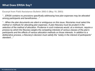 For Institutional Use Only
What Does ERISA Say?
Excerpt from Field Assistance Bulletin 2003-3 (May 19, 2003)
“…ERISA contains no provisions specifically addressing how plan expenses may be allocated
among participants and beneficiaries…”
“…When the plan documents are silent or ambiguous on this issue, fiduciaries must select the
method or methods for allocating plan expenses. A plan fiduciary must be prudent in the
selection of the method of allocation. Prudence in such instances would, at a minimum, require a
process by which the fiduciary weighs the competing interests of various classes of the plan’s
participants and the effects of various allocation methods on those interests. In addition to a
deliberative process, a fiduciary’s decision must satisfy the “solely in the interest of participants”
standard…”
3
 