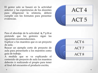 El gestor solo se basará en la actividad
anterior y las experiencias de los docentes
para diligenciar la relatoría, deberá
                                               ACT 4
cumplir con los formatos para presentar
evidencias.
                                               ACT 5

Para el abordaje de la actividad 6, 7 y 8 se
pretende que los gestores sigan las
siguientes recomendaciones.
Explicar a los maestros que es un proyecto     ACT 6
de aula.
Buscar un ejemplo corto de proyecto de         ACT 7
aula para presentarlo a los maestros como
guía de trabajo.                               ACT 8
A medida que se va explicando el
contenido de proyecto de aula los maestros
deberán ir realizando el propio para tener
al final del encuentro el producto escrito,
 