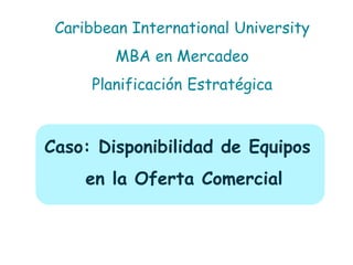 Caso: Disponibilidad de Equipos en la Oferta Comercial 
Caribbean International University MBA en Mercadeo Planificación Estratégica  