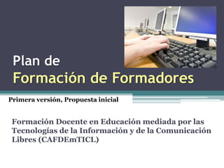 Plan de
 Formación de Formadores
Primera versión, Propuesta inicial


 Formación Docente en Educación mediada por las
 Tecnologías de la Información y de la Comunicación
 Libres (CAFDEmTICL)
 