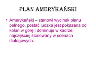 PLAN AMERYKA SKIŃ
• Amerykański – stanowi wycinek planu 
pełnego, postać ludzka jest pokazana od 
kolan w górę i dominuje w kadrze; 
najczęściej stosowany w scenach 
dialogowych.
 