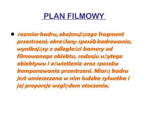 PLAN FILMOWY
•  rozmiar kadru, obejmuj cego fragmentą
przestrzeni; okre lony sposób kadrowania,ś
wynikaj cy z odległo ci kamery odą ś
filmowanego obiektu, rodzaju u ytegoż
obiektywu i o wietlenia oraz sposobuś
komponowania przestrzeni. Miar kadruą
jest umieszczona w nim ludzka sylwetka i
jej proporcje wzgl dem otoczenia.ę
 