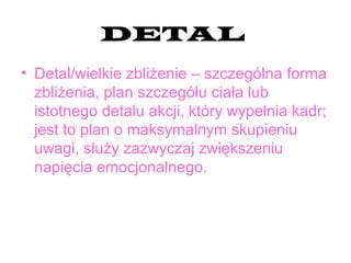 DETAL
• Detal/wielkie zbliżenie – szczególna forma
zbliżenia, plan szczegółu ciała lub
istotnego detalu akcji, który wypełnia kadr;
jest to plan o maksymalnym skupieniu
uwagi, służy zazwyczaj zwiększeniu
napięcia emocjonalnego.
 