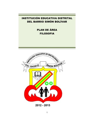 INSTITUCIÓN EDUCATIVA DISTRITAL
   DEL BARRIO SIMÓN BOLÍVAR


         PLAN DE ÁREA
           FILOSOFIA




        2012 - 2015

                1
 