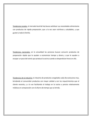 Tendencias Locales: el mercado local de hoy busca satisfacer sus necesidades alimentarias
con productos de rápida preparación, que a la vez sean nutritivos y saludables, y que
gusten a toda la familia.




Tendencias nacionales: en la actualidad las personas buscan consumir productos de
preparación rápida que le ayuden a economizar tiempo y dinero, y que le ayuden a
escapar un poco del estrés que produce la cocina cuando se desperdician horas en ella.




Tendencias de la Industria: la industria de productos congelados cada día evoluciona mas,
brindando al consumidor productos con mayor calidad y con los requerimientos que el
cliente necesita, y a la vez facilitando el trabajo en la cocina a precios relativamente
módicos en comparación con el ahorro de tiempo que se brinda.
 