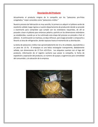 Descripción del Producto
Actualmente el producto insignia de la compañía son los “patacones pre-fritos
congelados,” mejor conocidos como “patacones criollos.”

Nuestro proceso de fabricación es muy sencillo, lo primero es adquirir el plátano verde de
excelente calidad, luego ingresa a nuestro departamento de producción donde se procede
a examinarlo para comprobar que cumple con los estándares requeridos, de allí se
procede a lavar el plátano para entonces pelarlo y partirlo en las dimensiones estándares
ya establecidas, cuando ya se ha culminado esta etapa del proceso se procede a freír el
plátano. A continuación se machaca, se deja refrescar, para luego proceder a empacarlo y
llevarlo al área de refrigeración, donde reposara hasta el momento de su distribución.

La bolsa de patacones criollos trae aproximadamente de 13 a 16 unidades, equivalentes a
un peso de 1.6 lb. El empaque es una bolsa rectangular transparente, debidamente
sellada, con dimensiones de 17.7cm x19.37cm. Las etiquetas cuentan con el logo del
producto, información de el registro sanitario que posee la compañía, la fecha de
expedición y expiración del producto, un número de quejas y sugerencias para comodidad
del consumidor, y la ubicación de la empresa.
 