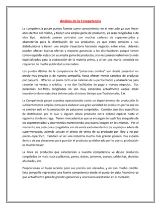Análisis de la Competencia
La competencia posee puntos fuertes como conocimiento en el mercado ya que llevan
años dentro del mismo, y tienen una amplia gama de productos, ya sean congelados o de
otro tipo. Además poseen contratos con muchas cadenas de supermercados y
abarroterías para la distribución de sus productos, ya que estos conocen a sus
distribuidores y tienen una amplia trayectoria haciendo negocios entre ellos. Además
pueden ofrecer buenas ofertas y mayores ganancias a los distribuidores porque tienen
como respaldar estas con su amplia gama de productos, a la vez poseen instrumentos más
especializados para la elaboración de la materia prima, y al ser una marca conocida no
requieren de mucha publicidad o mercadeo.

Los puntos débiles de la competencia de “patacones criollos” van desde presentar un
precio más elevado al de nuestra compañía, hasta ofrecer menor cantidad de producto
por paquete. Ofrecen un plazo corto a las cadenas de supermercados y abarroterías para
cancelar las ventas a crédito, y no dan facilidades de pago a nuevos negocios. Sus
patacones pre-fritos congelados no son muy conocidos actualmente asique están
incursionando en esta área del mercado al mismo tiempo que Tradicionales, S.A.

La Competencia posee aspectos operacionales como un departamento de producción lo
suficientemente amplio como para elaborar una gran variedad de productos por lo que no
se centran solo en la producción de patacones congelados. Cuentan con días específicos
de distribución por lo que si alguien desea producto extra deberá esperar hasta el
siguiente día de entrega. Tienen mercaderistas que se encargan de suplir los anaqueles de
los supermercados y abarroterías manteniendo una buena imagen en los mismos. Por el
momento sus patacones congelados son de venta exclusiva dentro de su propia cadena de
supermercados, además cotizan el precio de venta de su producto por libra y no por
precio específico. También al ser una industria mucho más grande poseen más espacio
dentro de sus almacenes para guardar el producto ya elaborado por lo que su producción
es mucho mayor.

La línea de productos que caracterizan a nuestra competencia va desde productos
congelados de maíz, yuca y plátanos, panes, dulces, jamones, quesos, salchichas, chuletas
ahumadas, etc.

Proporcionan un buen servicio pero sus precios son elevados, y no dan mucho crédito.
Esta compañía representa una fuerte competencia desde el punto de vista financiero ya
que actualmente goza de grandes ganancias y una buena aceptación en el mercado.
 
