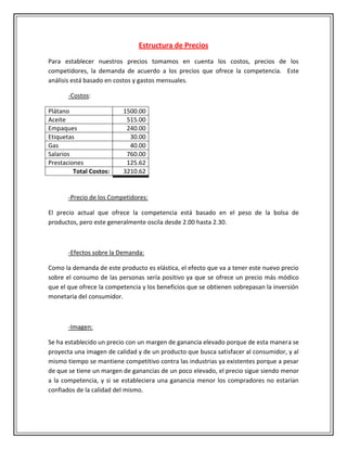Estructura de Precios
Para establecer nuestros precios tomamos en cuenta los costos, precios de los
competidores, la demanda de acuerdo a los precios que ofrece la competencia. Este
análisis está basado en costos y gastos mensuales.

       -Costos:

Plátano                   1500.00
Aceite                     515.00
Empaques                   240.00
Etiquetas                   30.00
Gas                         40.00
Salarios                   760.00
Prestaciones               125.62
         Total Costos:    3210.62


       -Precio de los Competidores:

El precio actual que ofrece la competencia está basado en el peso de la bolsa de
productos, pero este generalmente oscila desde 2.00 hasta 2.30.



       -Efectos sobre la Demanda:

Como la demanda de este producto es elástica, el efecto que va a tener este nuevo precio
sobre el consumo de las personas sería positivo ya que se ofrece un precio más módico
que el que ofrece la competencia y los beneficios que se obtienen sobrepasan la inversión
monetaria del consumidor.



       -Imagen:

Se ha establecido un precio con un margen de ganancia elevado porque de esta manera se
proyecta una imagen de calidad y de un producto que busca satisfacer al consumidor, y al
mismo tiempo se mantiene competitivo contra las industrias ya existentes porque a pesar
de que se tiene un margen de ganancias de un poco elevado, el precio sigue siendo menor
a la competencia, y si se estableciera una ganancia menor los compradores no estarían
confiados de la calidad del mismo.
 